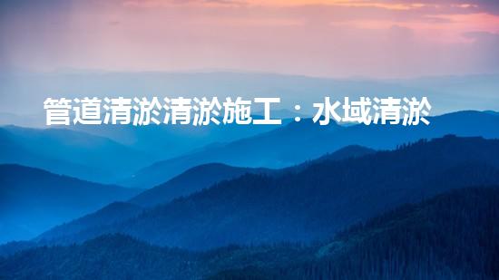 管道清淤清淤施工：水域清淤，刨析以后都市進(jìn)展中的重要環(huán)保舉措！